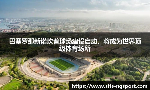 巴塞罗那新诺坎普球场建设启动，将成为世界顶级体育场所