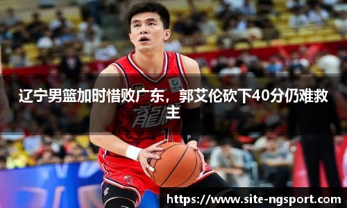 辽宁男篮加时惜败广东，郭艾伦砍下40分仍难救主