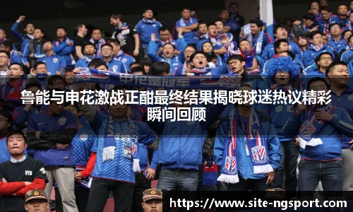 鲁能与申花激战正酣最终结果揭晓球迷热议精彩瞬间回顾