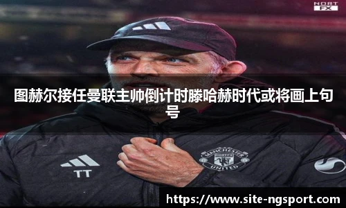 图赫尔接任曼联主帅倒计时滕哈赫时代或将画上句号