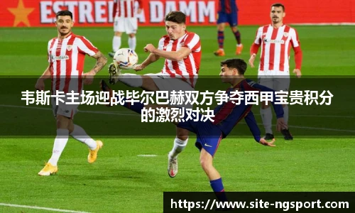韦斯卡主场迎战毕尔巴赫双方争夺西甲宝贵积分的激烈对决